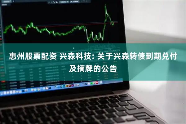 惠州股票配资 兴森科技: 关于兴森转债到期兑付及摘牌的公告
