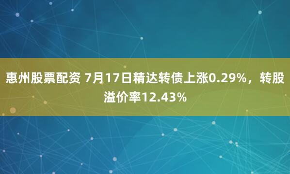 惠州股票配资 7月17日精达转债上涨0.29%，转股溢价率12.43%