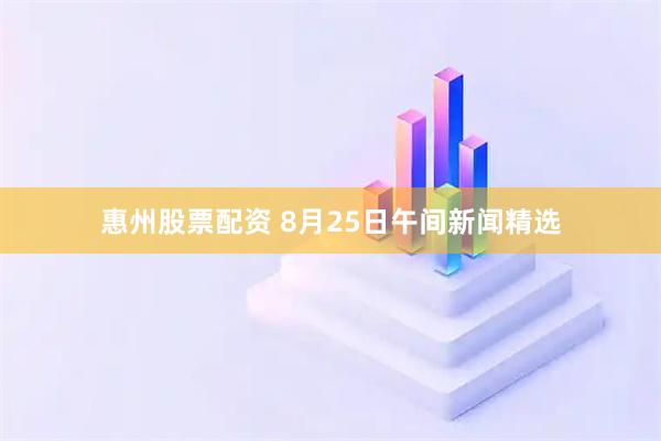 惠州股票配资 8月25日午间新闻精选