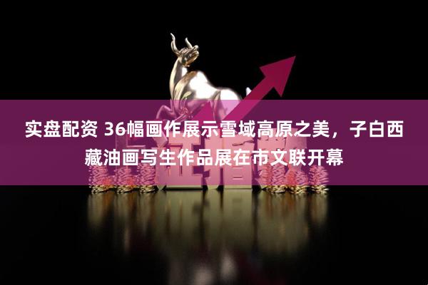实盘配资 36幅画作展示雪域高原之美，子白西藏油画写生作品展在市文联开幕