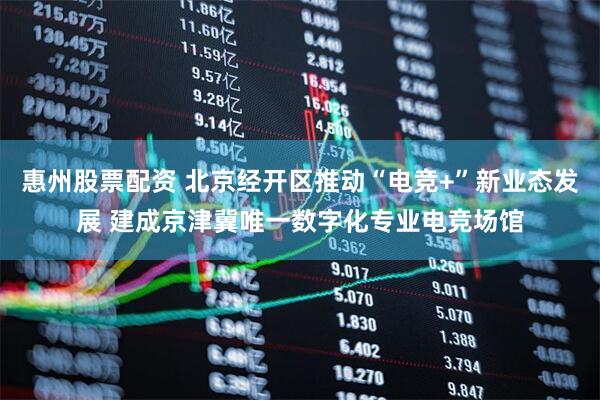 惠州股票配资 北京经开区推动“电竞+”新业态发展 建成京津冀唯一数字化专业电竞场馆