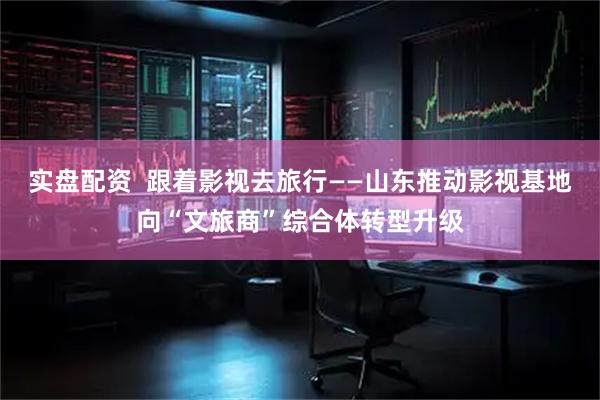 实盘配资  跟着影视去旅行——山东推动影视基地向“文旅商”综合体转型升级