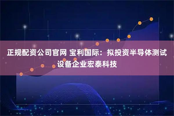 正规配资公司官网 宝利国际：拟投资半导体测试设备企业宏泰科技