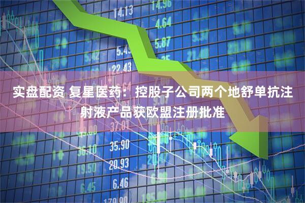 实盘配资 复星医药：控股子公司两个地舒单抗注射液产品获欧盟注册批准