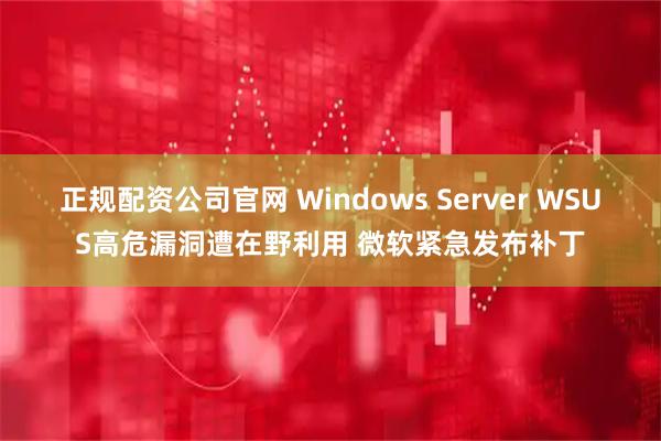 正规配资公司官网 Windows Server WSUS高危漏洞遭在野利用 微软紧急发布补丁