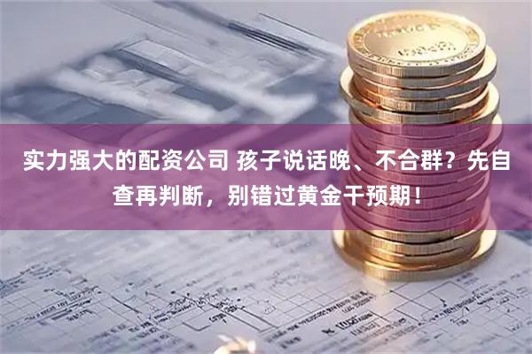 实力强大的配资公司 孩子说话晚、不合群？先自查再判断，别错过黄金干预期！