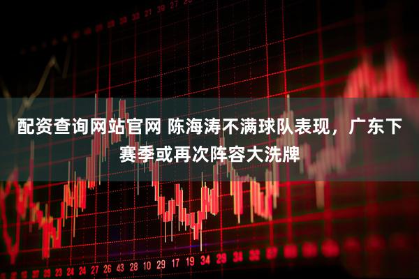 配资查询网站官网 陈海涛不满球队表现，广东下赛季或再次阵容大洗牌