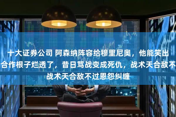 十大证券公司 阿森纳阵容给穆里尼奥，他能笑出声，不可能合作根子烂透了，昔日骂战变成死仇，战术天合敌不过恩怨纠缠