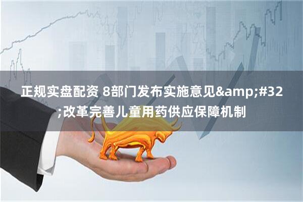 正规实盘配资 8部门发布实施意见 改革完善儿童用药供应保障机制