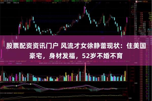 股票配资资讯门户 风流才女徐静蕾现状：住美国豪宅，身材发福，52岁不婚不育