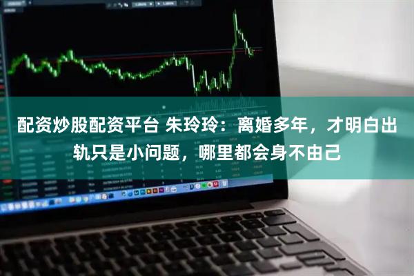 配资炒股配资平台 朱玲玲：离婚多年，才明白出轨只是小问题，哪里都会身不由己