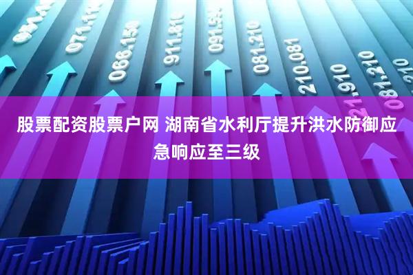 股票配资股票户网 湖南省水利厅提升洪水防御应急响应至三级