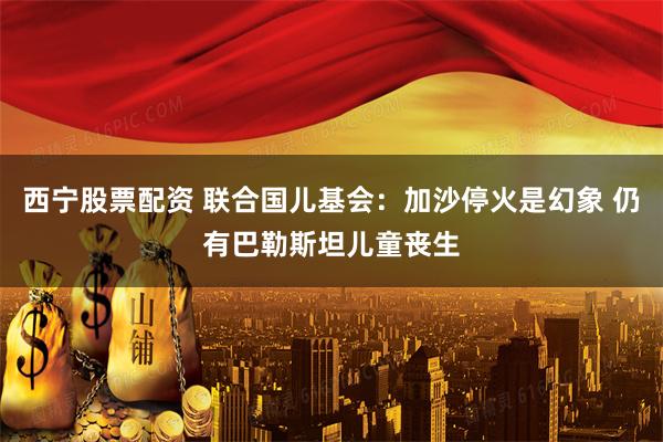 西宁股票配资 联合国儿基会：加沙停火是幻象 仍有巴勒斯坦儿童丧生
