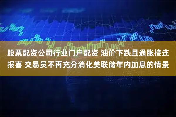 股票配资公司行业门户配资 油价下跌且通胀接连报喜 交易员不再充分消化美联储年内加息的情景