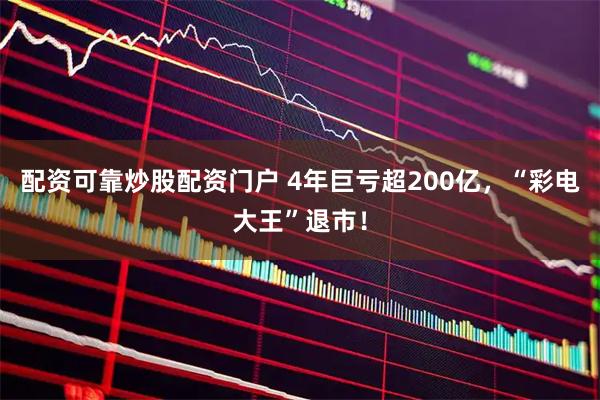 配资可靠炒股配资门户 4年巨亏超200亿，“彩电大王”退市！